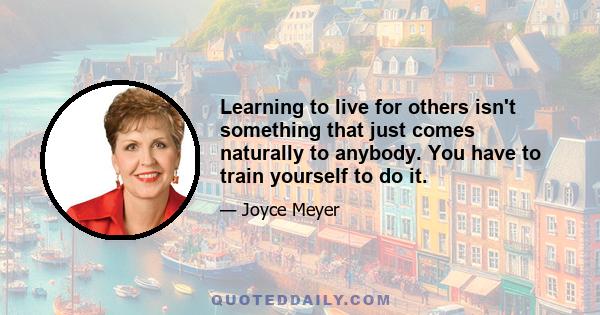 Learning to live for others isn't something that just comes naturally to anybody. You have to train yourself to do it.