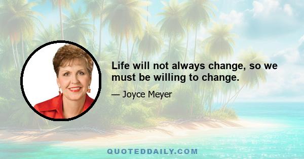 Life will not always change, so we must be willing to change.