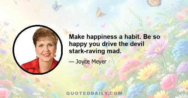 Make happiness a habit. Be so happy you drive the devil stark-raving mad.