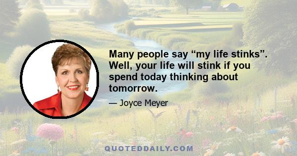 Many people say “my life stinks”. Well, your life will stink if you spend today thinking about tomorrow.