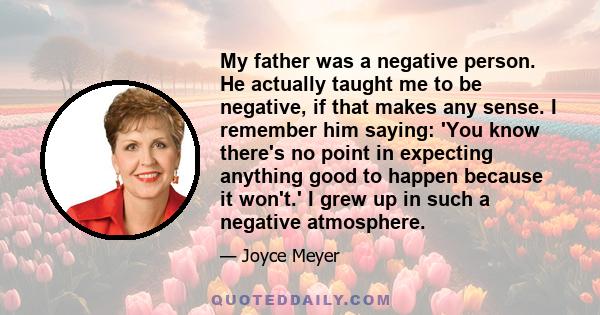 My father was a negative person. He actually taught me to be negative, if that makes any sense. I remember him saying: 'You know there's no point in expecting anything good to happen because it won't.' I grew up in such 