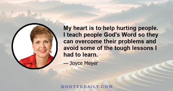 My heart is to help hurting people. I teach people God's Word so they can overcome their problems and avoid some of the tough lessons I had to learn.