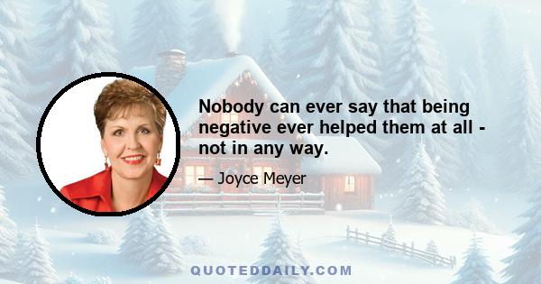 Nobody can ever say that being negative ever helped them at all - not in any way.