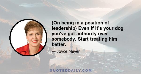 (On being in a position of leadership) Even if it's your dog, you've got authority over somebody. Start treating him better.