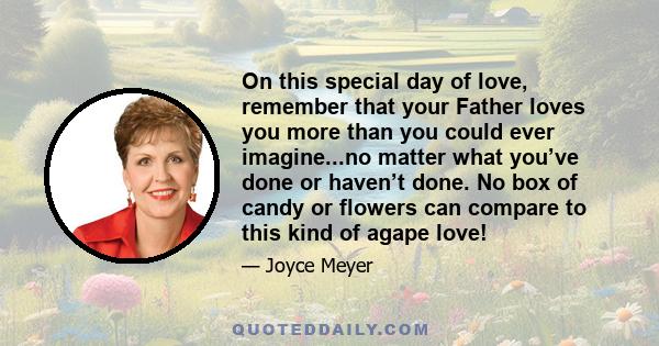 On this special day of love, remember that your Father loves you more than you could ever imagine...no matter what you’ve done or haven’t done. No box of candy or flowers can compare to this kind of agape love!