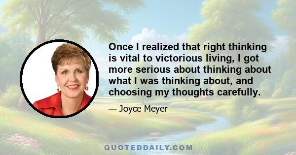 Once I realized that right thinking is vital to victorious living, I got more serious about thinking about what I was thinking about, and choosing my thoughts carefully.