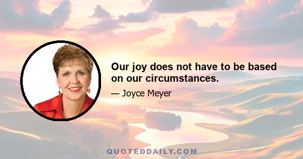 Our joy does not have to be based on our circumstances.