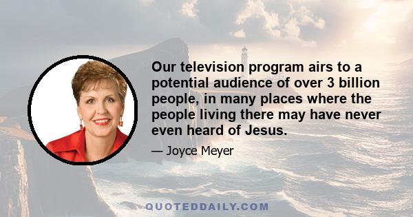 Our television program airs to a potential audience of over 3 billion people, in many places where the people living there may have never even heard of Jesus.