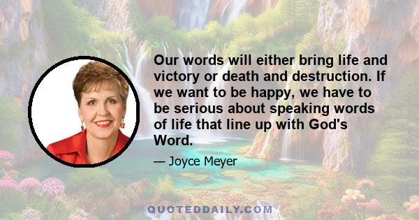 Our words will either bring life and victory or death and destruction. If we want to be happy, we have to be serious about speaking words of life that line up with God's Word.