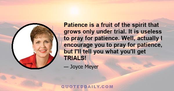 Patience is a fruit of the spirit that grows only under trial. It is useless to pray for patience. Well, actually I encourage you to pray for patience, but I'll tell you what you'll get TRIALS!