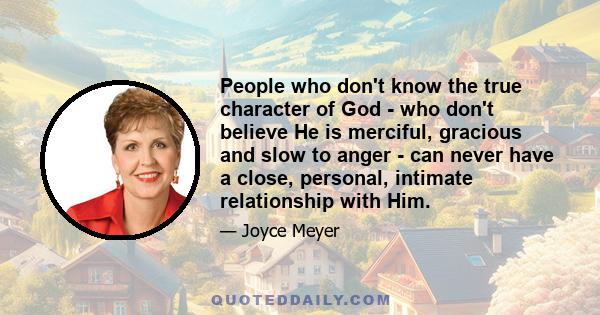 People who don't know the true character of God - who don't believe He is merciful, gracious and slow to anger - can never have a close, personal, intimate relationship with Him.