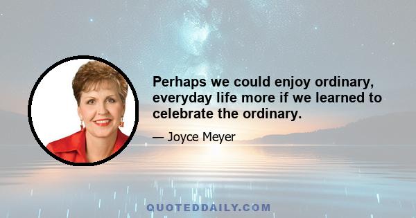 Perhaps we could enjoy ordinary, everyday life more if we learned to celebrate the ordinary.