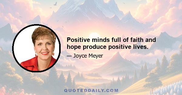 Positive minds full of faith and hope produce positive lives.