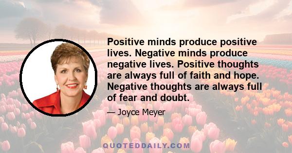 Positive minds produce positive lives. Negative minds produce negative lives. Positive thoughts are always full of faith and hope. Negative thoughts are always full of fear and doubt.