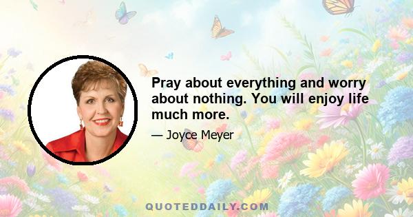 Pray about everything and worry about nothing. You will enjoy life much more.