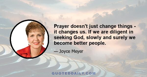 Prayer doesn't just change things - it changes us. If we are diligent in seeking God, slowly and surely we become better people.