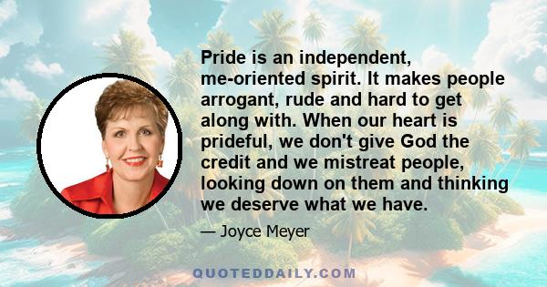 Pride is an independent, me-oriented spirit. It makes people arrogant, rude and hard to get along with. When our heart is prideful, we don't give God the credit and we mistreat people, looking down on them and thinking