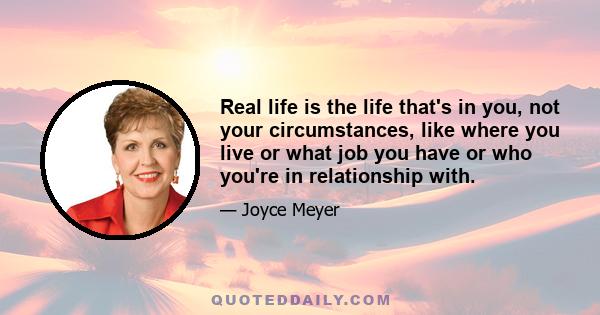 Real life is the life that's in you, not your circumstances, like where you live or what job you have or who you're in relationship with.