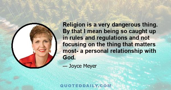 Religion is a very dangerous thing. By that I mean being so caught up in rules and regulations and not focusing on the thing that matters most- a personal relationship with God.