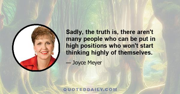 Sadly, the truth is, there aren't many people who can be put in high positions who won't start thinking highly of themselves.