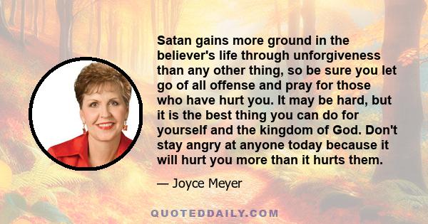 Satan gains more ground in the believer's life through unforgiveness than any other thing, so be sure you let go of all offense and pray for those who have hurt you. It may be hard, but it is the best thing you can do