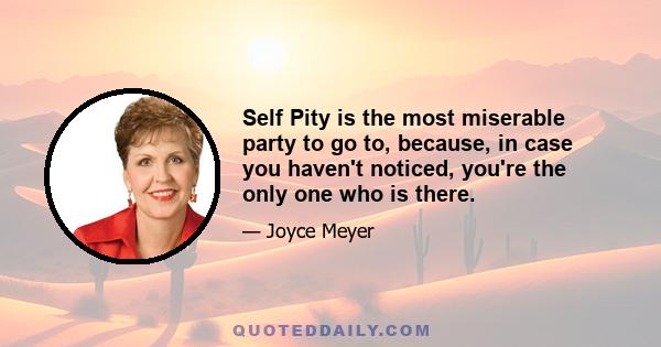 Self Pity is the most miserable party to go to, because, in case you haven't noticed, you're the only one who is there.