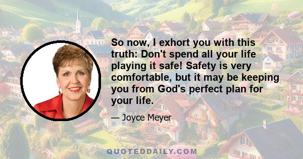 So now, I exhort you with this truth: Don't spend all your life playing it safe! Safety is very comfortable, but it may be keeping you from God's perfect plan for your life.