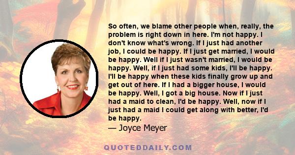 So often, we blame other people when, really, the problem is right down in here. I'm not happy. I don't know what's wrong. If I just had another job, I could be happy. If I just get married, I would be happy. Well if I