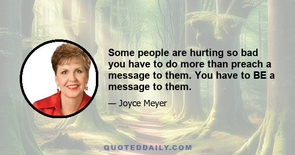 Some people are hurting so bad you have to do more than preach a message to them. You have to BE a message to them.