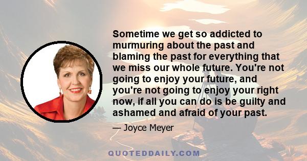 Sometime we get so addicted to murmuring about the past and blaming the past for everything that we miss our whole future. You're not going to enjoy your future, and you're not going to enjoy your right now, if all you