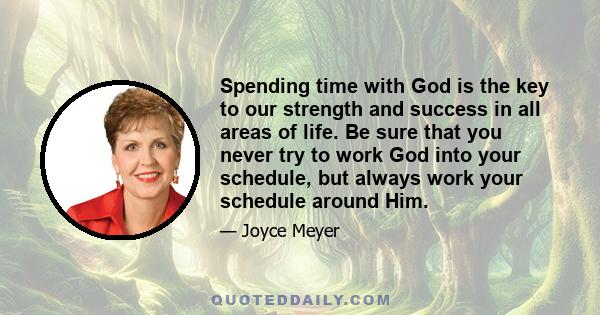 Spending time with God is the key to our strength and success in all areas of life. Be sure that you never try to work God into your schedule, but always work your schedule around Him.