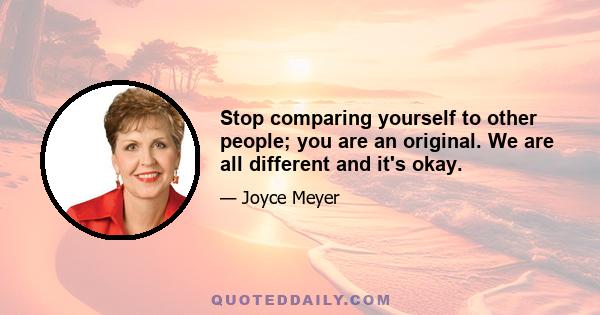 Stop comparing yourself to other people; you are an original. We are all different and it's okay.