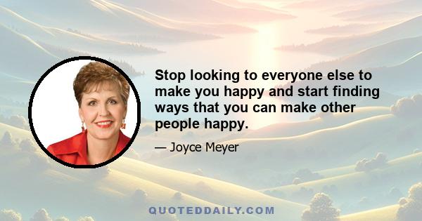 Stop looking to everyone else to make you happy and start finding ways that you can make other people happy.