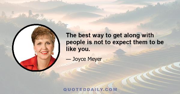 The best way to get along with people is not to expect them to be like you.