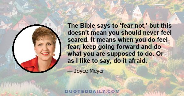 The Bible says to 'fear not,' but this doesn't mean you should never feel scared. It means when you do feel fear, keep going forward and do what you are supposed to do. Or as I like to say, do it afraid.