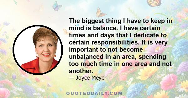 The biggest thing I have to keep in mind is balance. I have certain times and days that I dedicate to certain responsibilities. It is very important to not become unbalanced in an area, spending too much time in one