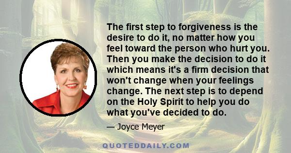 The first step to forgiveness is the desire to do it, no matter how you feel toward the person who hurt you. Then you make the decision to do it which means it's a firm decision that won't change when your feelings