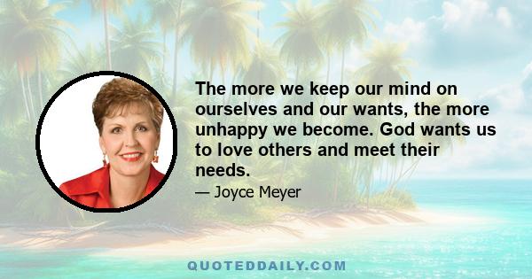 The more we keep our mind on ourselves and our wants, the more unhappy we become. God wants us to love others and meet their needs.