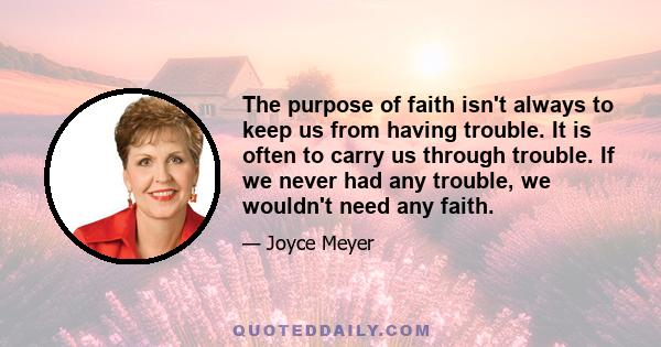 The purpose of faith isn't always to keep us from having trouble. It is often to carry us through trouble. If we never had any trouble, we wouldn't need any faith.