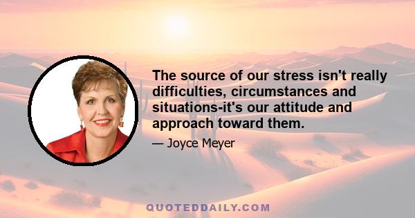 The source of our stress isn't really difficulties, circumstances and situations-it's our attitude and approach toward them.