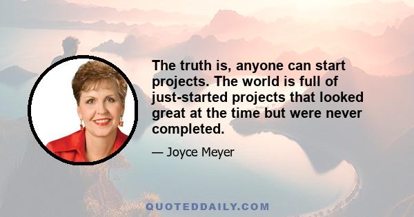 The truth is, anyone can start projects. The world is full of just-started projects that looked great at the time but were never completed.