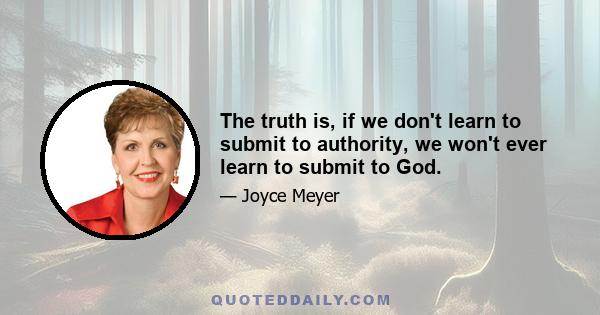 The truth is, if we don't learn to submit to authority, we won't ever learn to submit to God.