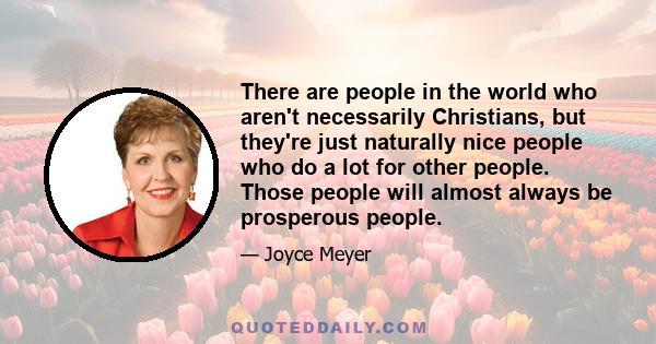 There are people in the world who aren't necessarily Christians, but they're just naturally nice people who do a lot for other people. Those people will almost always be prosperous people.