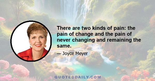 There are two kinds of pain: the pain of change and the pain of never changing and remaining the same.