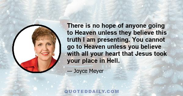 There is no hope of anyone going to Heaven unless they believe this truth I am presenting. You cannot go to Heaven unless you believe with all your heart that Jesus took your place in Hell.