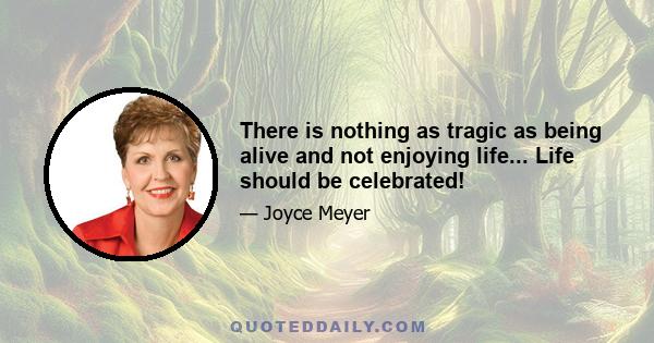 There is nothing as tragic as being alive and not enjoying life... Life should be celebrated!