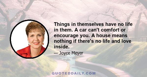 Things in themselves have no life in them. A car can't comfort or encourage you. A house means nothing if there's no life and love inside.