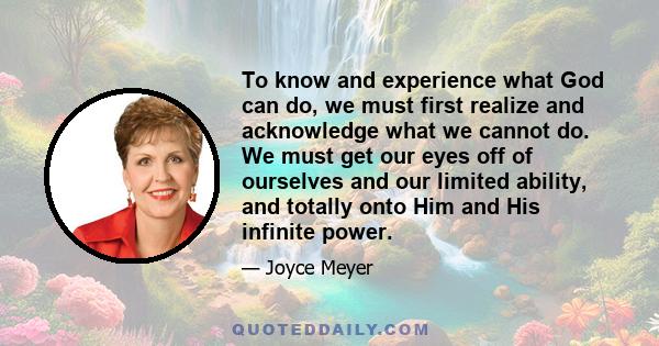 To know and experience what God can do, we must first realize and acknowledge what we cannot do. We must get our eyes off of ourselves and our limited ability, and totally onto Him and His infinite power.