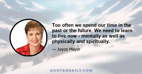 Too often we spend our time in the past or the future. We need to learn to live now - mentally as well as physically and spiritually.