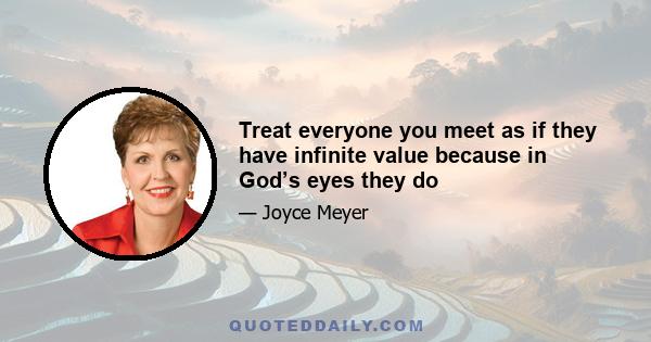 Treat everyone you meet as if they have infinite value because in God’s eyes they do